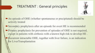 TREATMENT : General principles
An episode of OHE (whether spontaneous or precipitated) should be
actively treated
Secondary prophylaxis after an episode for overt HE is recommended
Primary prophylaxis for prevention of episodes of OHE is not required,
except in patients with cirrhosis with a known high risk to develop HE .
Recurrent intractable OHE, together with liver failure, is an indication
for LiverTransplantation
 