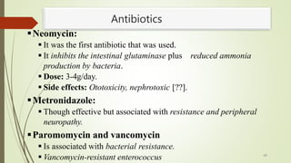 Antibiotics
Neomycin:
 It was the first antibiotic that was used.
 It inhibits the intestinal glutaminase plus reduced ammonia
production by bacteria.
 Dose: 3-4g/day.
 Side effects: Ototoxicity, nephrotoxic [??].
Metronidazole:
 Though effective but associated with resistance and peripheral
neuropathy.
Paromomycin and vancomycin
 Is associated with bacterial resistance.
 Vancomycin-resistant enterococcus 48
 