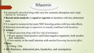 Rifaximin
 Is minimally absorbed drug with very low systemic absorption and a high
barrier to resistance.
 Recent meta-analysis: is equal or superior to lactulose with less abdominal
pain.
 It is equal to neomycin but more NH3 lowering action with less side effects.
 Rifaximin monotherapy is unproven so usually combined with lactulose.
 Action:
 Broad spectrum drug with low risk of resistance.
 It acts against Gram-positive and Gram-negative organisms, both aerobes
and anaerobes.
 Acts mainly in the small intestine with marked lowering bacterial effect.
 Dose:
 550mg /12hr.
 AE:flatulence, abdominal pain, headaches, and constipation. 49
 