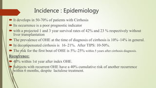 Incidence : Epidemiology
 It develops in 50-70% of patients with Cirrhosis
 Its occurrence is a poor prognostic indicator
 with a projected 1 and 3 year survival rates of 42% and 23 % respectively without
liver transplantation
 The prevalence of OHE at the time of diagnosis of cirrhosis is 10%–14% in general.
 In decompensated cirrhosis is 16–21%. After TIPS: 10-50%.
 The risk for the first bout of OHE is 5%–25% within 5 years after cirrhosis diagnosis.
Recurrence:
 40% within 1st year after index OHE.
 Subjects with recurrent OHE have a 40% cumulative risk of another recurrence
within 6 months, despite lactulose treatment.
 
