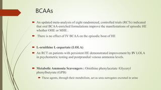 BCAAs
 An updated meta-analysis of eight randomized, controlled trials (RCTs) indicated
that oral BCAA-enriched formulations improve the manifestations of episodic HE
whether OHE or MHE .
 There is no effect of IV BCAA on the episodic bout of HE
 L-ornithine L-aspartate (LOLA)
 An RCT on patients with persistent HE demonstrated improvement by IV LOLA
in psychometric testing and postprandial venous ammonia levels.
 Metabolic Ammonia Scavengers : Ornithine phenylacetate /Glyceryl
phenylbutyrate (GPB)
 These agents, through their metabolism, act as urea surrogates excreted in urine
 
