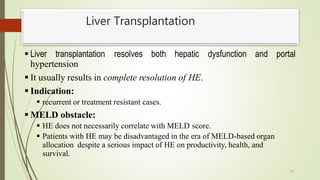 Liver Transplantation
53
 Liver transplantation resolves both hepatic dysfunction and portal
hypertension
 It usually results in complete resolution of HE.
 Indication:
 recurrent or treatment resistant cases.
 MELD obstacle:
 HE does not necessarily correlate with MELD score.
 Patients with HE may be disadvantaged in the era of MELD-based organ
allocation despite a serious impact of HE on productivity, health, and
survival.
 