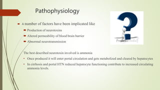 Pathophysiology
 A number of factors have been implicated like
 Production of neurotoxins
 Altered permeability of blood brain barrier
 Abnormal neurotransmission
The best described neurotoxin involved is ammonia
• Once produced it will enter portal circulation and gets metabolized and cleared by hepatocytes
• In cirrhosis and portal HTN reduced hepatocyte functioning contribute to increased circulating
ammonia levels.
 