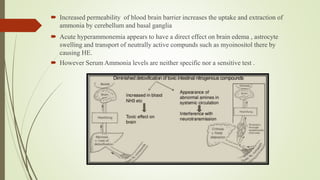  Increased permeability of blood brain barrier increases the uptake and extraction of
ammonia by cerebellum and basal ganglia
 Acute hyperammonemia appears to have a direct effect on brain edema , astrocyte
swelling and transport of neutrally active compunds such as myoinositol there by
causing HE.
 However Serum Ammonia levels are neither specific nor a sensitive test .
 