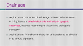 Drainage
 Aspiration and placement of a drainage catheter under ultrasound
or CT guidance is beneficial for only a minority of pyogenic
abscesses, because most are quite viscous and drainage is
ineffective.
 Aspiration and IV antibiotic therapy can be expected to be effective
in 80 to 90% of patients.
 