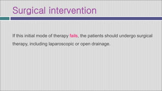 Surgical intervention
If this initial mode of therapy fails, the patients should undergo surgical
therapy, including laparoscopic or open drainage.
 