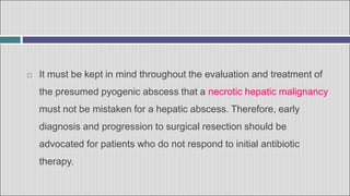  It must be kept in mind throughout the evaluation and treatment of
the presumed pyogenic abscess that a necrotic hepatic malignancy
must not be mistaken for a hepatic abscess. Therefore, early
diagnosis and progression to surgical resection should be
advocated for patients who do not respond to initial antibiotic
therapy.
 