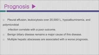 Prognosis ▶
□ Pleural effusion, leukocytosis over 20,000/ L, hypoalbuminemia, and
polymicrobial
infection correlate with a poor outcome.
□ Benign biliary disease remains a major cause of this disease.
□ Multiple hepatic abscesses are associated with a worse prognosis.
 
