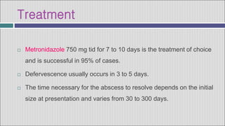 Treatment
 Metronidazole 750 mg tid for 7 to 10 days is the treatment of choice
and is successful in 95% of cases.
 Defervescence usually occurs in 3 to 5 days.
 The time necessary for the abscess to resolve depends on the initial
size at presentation and varies from 30 to 300 days.
 