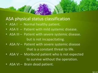 ASA physical status classification
• ASA I – Normal healthy patient.
• ASA II – Patient with mild systemic disease.
• ASA III – Patient with severe systemic disease.
but is not incapacitating.
• ASA IV – Patient with severe systemic disease
that is a constant threat to life.
• ASA V – Moribund patient who is not expected
to survive without the operation.
• ASA VI – Brain dead patient.
 