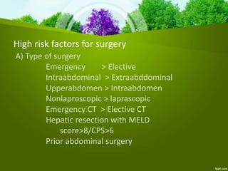High risk factors for surgery
A) Type of surgery
Emergency > Elective
Intraabdominal > Extraabddominal
Upperabdomen > Intraabdomen
Nonlaproscopic > laprascopic
Emergency CT > Elective CT
Hepatic resection with MELD
score>8/CPS>6
Prior abdominal surgery
 