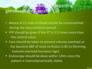 • Alteast 8-12 units of blood should be crossmatched
during the resucscitation period.
 FFP should be given if the PT is 1.5 times more than
the control value.
 Care should be taken to prevent volume overload as
the baseline SBP of most cirrhotics is 85 to 95mmhg
(volume overload increases hge).
 Endoscopy should be done within 12hrs once the
patient is haemodynamically stable.
Anaesthetic consideration regarding
gatroesophageal varices
 