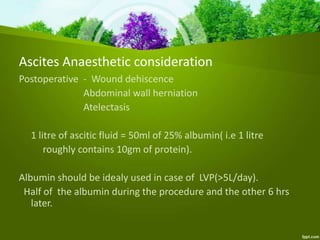 Postoperative - Wound dehiscence
Abdominal wall herniation
Atelectasis
1 litre of ascitic fluid = 50ml of 25% albumin( i.e 1 litre
roughly contains 10gm of protein).
Albumin should be idealy used in case of LVP(>5L/day).
Half of the albumin during the procedure and the other 6 hrs
later.
Ascites Anaesthetic consideration
 