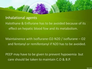 Inhalational agents
Halothane & Enflurane has to be avoided because of its
effect on hepatic blood fow and its metabolism.
Maintainence with Isoflurane-O2-N20 / isoflurane – O2
and fentanyl or remifentanyl if N20 has to be avoided.
PEEP may have to be given to prevent hypoxemia but
care should be taken to maintain C.O & B.P.
 