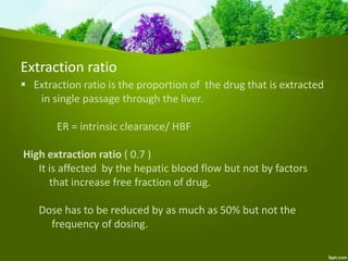 Extraction ratio
 Extraction ratio is the proportion of the drug that is extracted
in single passage through the liver.
ER = intrinsic clearance/ HBF
High extraction ratio ( 0.7 )
It is affected by the hepatic blood flow but not by factors
that increase free fraction of drug.
Dose has to be reduced by as much as 50% but not the
frequency of dosing.
 