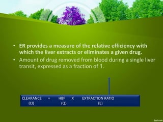 • ER provides a measure of the relative efficiency with
which the liver extracts or eliminates a given drug.
• Amount of drug removed from blood during a single liver
transit, expressed as a fraction of 1.
CLEARANCE = HBF X EXTRACTION RATIO
(Cl) (Q) (E)
 