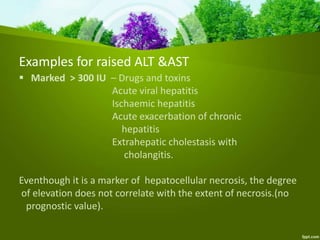  Marked > 300 IU – Drugs and toxins
Acute viral hepatitis
Ischaemic hepatitis
Acute exacerbation of chronic
hepatitis
Extrahepatic cholestasis with
cholangitis.
Eventhough it is a marker of hepatocellular necrosis, the degree
of elevation does not correlate with the extent of necrosis.(no
prognostic value).
Examples for raised ALT &AST
 