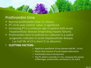Prothrombin time
 Normal prothrombin time 11-14secs.
 PT >3-4s over control value is significant.
 Increasing PT is a ominuos sign in patient with acute
hepatocellular disease (impending hepatic failure).
 Prothrombin time in contrast to s.albumin is a useful
prognostic indicator in acute hepatocellular disease.
( as half life of CF is short IC to albumin)
• CLOTTING FACTORS-
• Rapid turn over(factor VII has shortest half life : 2-6 hr)
• Hence, best measure of acute hepatic dysfunction.
• Prothrombin time is the best test
• The PT, which is normally 11–14 s, measures the activity
of fibrinogen, prothrombin, and factors V, VII, and X.
 