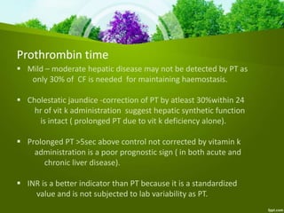 Prothrombin time
 Mild – moderate hepatic disease may not be detected by PT as
only 30% of CF is needed for maintaining haemostasis.
 Cholestatic jaundice -correction of PT by atleast 30%within 24
hr of vit k administration suggest hepatic synthetic function
is intact ( prolonged PT due to vit k deficiency alone).
 Prolonged PT >5sec above control not corrected by vitamin k
administration is a poor prognostic sign ( in both acute and
chronic liver disease).
 INR is a better indicator than PT because it is a standardized
value and is not subjected to lab variability as PT.
 
