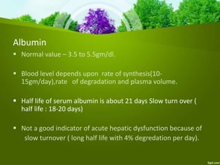 Albumin
 Normal value – 3.5 to 5.5gm/dl.
 Blood level depends upon rate of synthesis(10-
15gm/day),rate of degradation and plasma volume.
 Half life of serum albumin is about 21 days Slow turn over (
half life : 18-20 days)
 Not a good indicator of acute hepatic dysfunction because of
slow turnover ( long half life with 4% degredation per day).
 