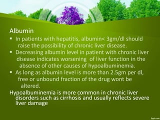 Albumin
 In patients with hepatitis, albumin< 3gm/dl should
raise the possibility of chronic liver disease.
 Decreasing albumin level in patient with chronic liver
disease indicates worsening of liver function in the
absence of other causes of hypoalbuminemia.
 As long as albumin level is more than 2.5gm per dl,
free or unbound fraction of the drug wont be
altered.
Hypoalbuminemia is more common in chronic liver
disorders such as cirrhosis and usually reflects severe
liver damage
 