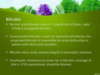 Bilirubin
 Normal total bilirubin value is < 1mg/dl.Out of these, upto
0.3mg is conjugated bilirubin.
 Unconjucated bilirubin is toxic for neuronal cell whereas the
conjucated bilirubin is responsible for renal dysfunction in
patient with obstructive jaundice.
 Bilirubin value rarely exceeds 6mg/dl in Haemolytic anaemia.
 Intrahepatic cholestasis to cause rise in bilirubin, drainage of
bile in >75% parenchyma should be blocked.
 