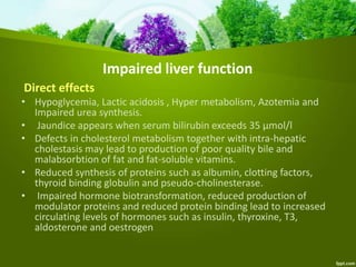 Impaired liver function
Direct effects
• Hypoglycemia, Lactic acidosis , Hyper metabolism, Azotemia and
Impaired urea synthesis.
• Jaundice appears when serum bilirubin exceeds 35 µmol/l
• Defects in cholesterol metabolism together with intra-hepatic
cholestasis may lead to production of poor quality bile and
malabsorbtion of fat and fat-soluble vitamins.
• Reduced synthesis of proteins such as albumin, clotting factors,
thyroid binding globulin and pseudo-cholinesterase.
• Impaired hormone biotransformation, reduced production of
modulator proteins and reduced protein binding lead to increased
circulating levels of hormones such as insulin, thyroxine, T3,
aldosterone and oestrogen
 