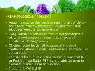 HAEMATOLOGICAL PROBLEMS
• Anaemia may be the result of nutritional deficiency,
toxic bone marrow depression or gastrointestinal
bleeding from varices or erosions.
• Coagulation defects arise from thrombocytopenia,
platelet dysfunction and decreased levels of
circulating clotting factors.
• Clotting factor levels fall because of impaired
synthesis, vitamin K malabsorbtion and intravascular
consumption.
• The short half-life of clotting factors means that INR
or Prothrombin Ratio (PTR) can reliably be used to
evaluate residual hepatic function.
• Treatment –Vit K ,FFP
 