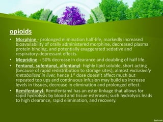 opioids
• Morphine - prolonged elimination half-life, markedly increased
bioavailability of orally administered morphine, decreased plasma
protein binding, and potentially exaggerated sedative and
respiratory-depressant effects.
• Mepridine - 50% decrease in clearance and doubling of half life.
• Fentanyl, sufentanyl, alfentanyl- highly lipid soluble, short acting
(because of rapid redistribution to storage sites), almost exclusively
metabolized in liver, hence 1st dose doesn’t affect much but
repeated top ups and continuous infusion may build up increase
levels in tissues, decrease in elimination and prolonged effect.
• Remifentanyl- Remifentanyl has an ester linkage that allows for
rapid hydrolysis by blood and tissue esterases; such hydrolysis leads
to high clearance, rapid elimination, and recovery.
 