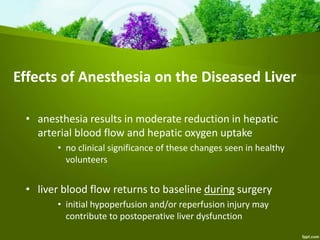 Effects of Anesthesia on the Diseased Liver
• anesthesia results in moderate reduction in hepatic
arterial blood flow and hepatic oxygen uptake
• no clinical significance of these changes seen in healthy
volunteers
• liver blood flow returns to baseline during surgery
• initial hypoperfusion and/or reperfusion injury may
contribute to postoperative liver dysfunction
 