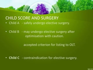 CHILD SCORE AND SURGERY
• Child A - safely undergo elective surgery.
• Child B - may undergo elective surgery after
optimisation with caution.
accepted criterion for listing to OLT.
• Child C - contraindication for elective surgery.
 