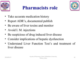 Pharmacists role
• Take accurate medication history
• Report ADR’s, documented publish
• Be aware of liver toxins and monitor
• Avoid I. M. injections
• Be suspicious of drug induced liver disease
• Consider implications of hepatic dysfunction
• Understand Liver Function Test’s and treatment of
liver disease
2014/05/17
Faculty of Pharmacy, Omer Al-Mukhtar University,
Tobruk, Libya.
10
 
