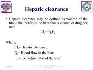• Hepatic clearance may be defined as volume of the
blood that perfuses the liver that is cleared of drug per
unit.
Clh = QhEh
Where,
Clh= Hepatic clearance
Qh= Blood flow to the liver
Eh= Extraction ratio of the liver
2014/05/17
Faculty of Pharmacy, Omer Al-Mukhtar University,
Tobruk, Libya.
11
Hepatic clearance
 