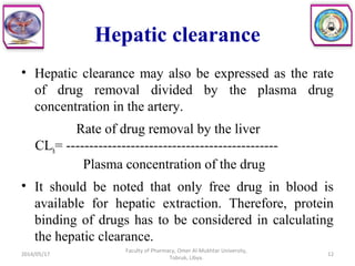 • Hepatic clearance may also be expressed as the rate
of drug removal divided by the plasma drug
concentration in the artery.
Rate of drug removal by the liver
CLh= ----------------------------------------------
Plasma concentration of the drug
• It should be noted that only free drug in blood is
available for hepatic extraction. Therefore, protein
binding of drugs has to be considered in calculating
the hepatic clearance.
2014/05/17
Faculty of Pharmacy, Omer Al-Mukhtar University,
Tobruk, Libya.
12
Hepatic clearance
 