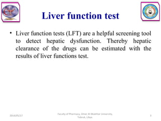 • Liver function tests (LFT) are a helpful screening tool
to detect hepatic dysfunction. Thereby hepatic
clearance of the drugs can be estimated with the
results of liver functions test.
2014/05/17
Faculty of Pharmacy, Omer Al-Mukhtar University,
Tobruk, Libya.
3
Liver function test
 