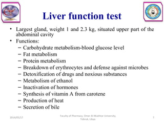 Liver function test
• Largest gland, weight 1 and 2.3 kg, situated upper part of the
abdominal cavity
• Functions:
– Carbohydrate metabolism-blood glucose level
– Fat metabolism
– Protein metabolism
– Breakdown of erythrocytes and defense against microbes
– Detoxification of drugs and noxious substances
– Metabolism of ethanol
– Inactivation of hormones
– Synthesis of vitamin A from carotene
– Production of heat
– Secretion of bile
7
Faculty of Pharmacy, Omer Al-Mukhtar University,
Tobruk, Libya.
2014/05/17
 
