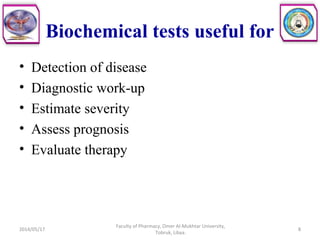 Biochemical tests useful for
• Detection of disease
• Diagnostic work-up
• Estimate severity
• Assess prognosis
• Evaluate therapy
2014/05/17
Faculty of Pharmacy, Omer Al-Mukhtar University,
Tobruk, Libya.
8
 