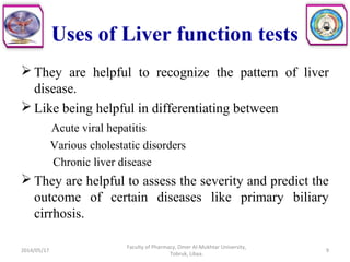 Uses of Liver function tests
 They are helpful to recognize the pattern of liver
disease.
 Like being helpful in differentiating between
Acute viral hepatitis
Various cholestatic disorders
Chronic liver disease
 They are helpful to assess the severity and predict the
outcome of certain diseases like primary biliary
cirrhosis.
2014/05/17
Faculty of Pharmacy, Omer Al-Mukhtar University,
Tobruk, Libya.
9
 