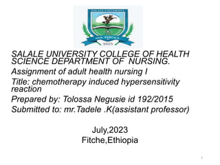 SALALE UNIVERSITY COLLEGE OF HEALTH
SCIENCE DEPARTMENT OF NURSING.
Assignment of adult health nursing I
Title: chemotherapy induced hypersensitivity
reaction
Prepared by: Tolossa Negusie id 192/2015
Submitted to: mr.Tadele .K(assistant professor)
July,2023
Fitche,Ethiopia
1
 