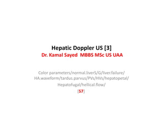 Hepatic Doppler US [3]
Dr. Kamal Sayed MBBS MSc US UAA
Color parameters/normal.liverS/G/liver.failure/
HA.waveform/tardus.parvus/PVs/HVs/hepatopetal/
Hepatofugal/hellical.flow/
[57]
 