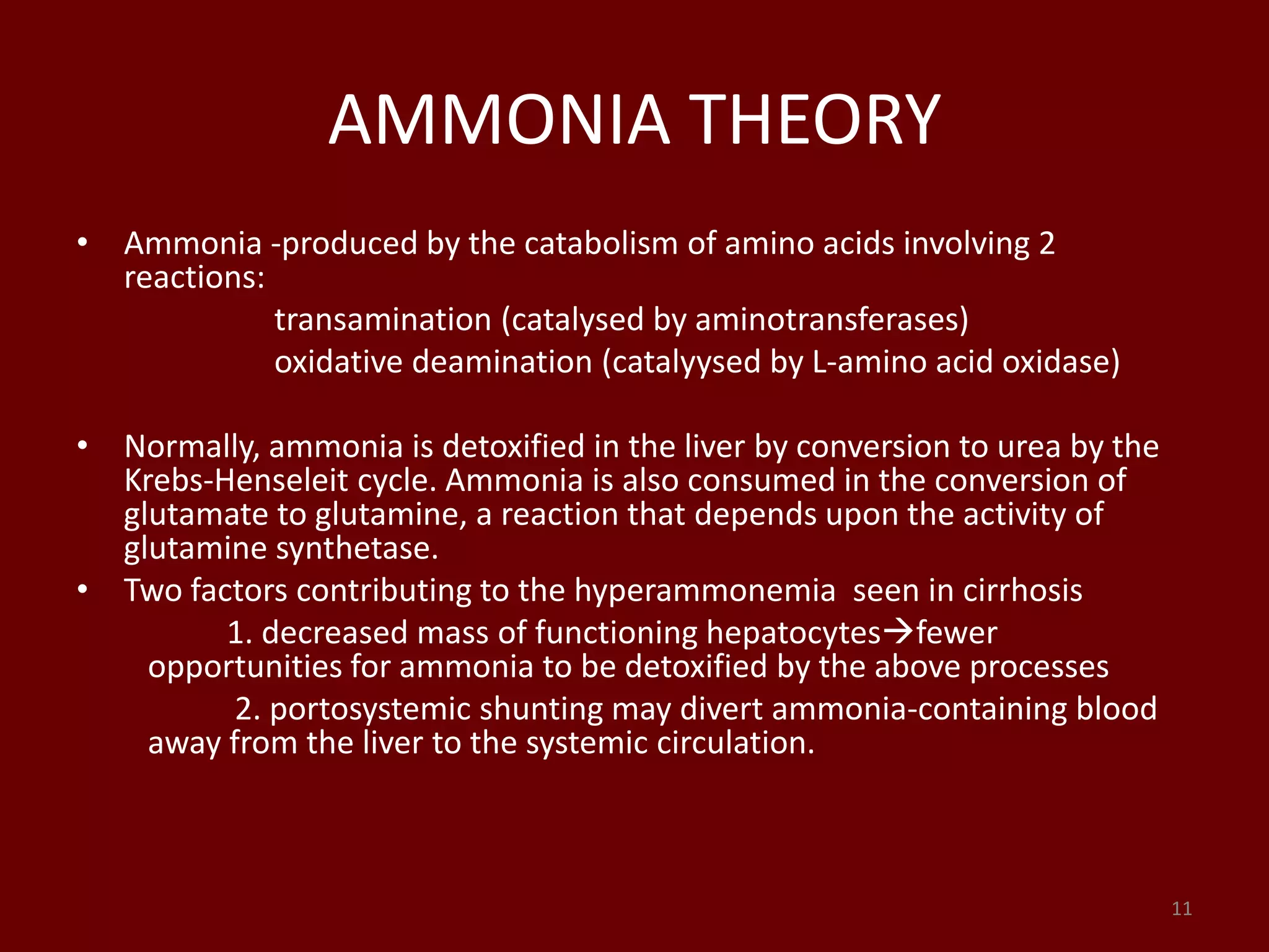 AMMONIA THEORY
• Ammonia -produced by the catabolism of amino acids involving 2
reactions:
transamination (catalysed by aminotransferases)
oxidative deamination (catalyysed by L-amino acid oxidase)
• Normally, ammonia is detoxified in the liver by conversion to urea by the
Krebs-Henseleit cycle. Ammonia is also consumed in the conversion of
glutamate to glutamine, a reaction that depends upon the activity of
glutamine synthetase.
• Two factors contributing to the hyperammonemia seen in cirrhosis
1. decreased mass of functioning hepatocytesfewer
opportunities for ammonia to be detoxified by the above processes
2. portosystemic shunting may divert ammonia-containing blood
away from the liver to the systemic circulation.
11
 