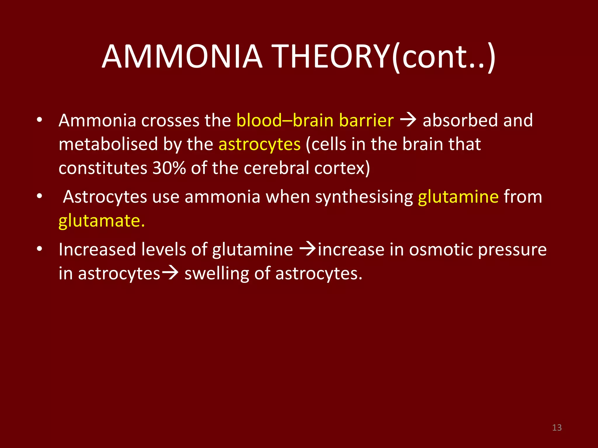 AMMONIA THEORY(cont..)
• Ammonia crosses the blood–brain barrier  absorbed and
metabolised by the astrocytes (cells in the brain that
constitutes 30% of the cerebral cortex)
• Astrocytes use ammonia when synthesising glutamine from
glutamate.
• Increased levels of glutamine increase in osmotic pressure
in astrocytes swelling of astrocytes.
13
 