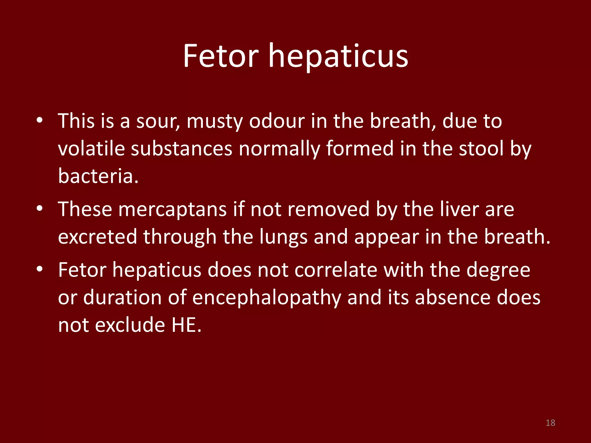 Fetor hepaticus
• This is a sour, musty odour in the breath, due to
volatile substances normally formed in the stool by
bacteria.
• These mercaptans if not removed by the liver are
excreted through the lungs and appear in the breath.
• Fetor hepaticus does not correlate with the degree
or duration of encephalopathy and its absence does
not exclude HE.
18
 