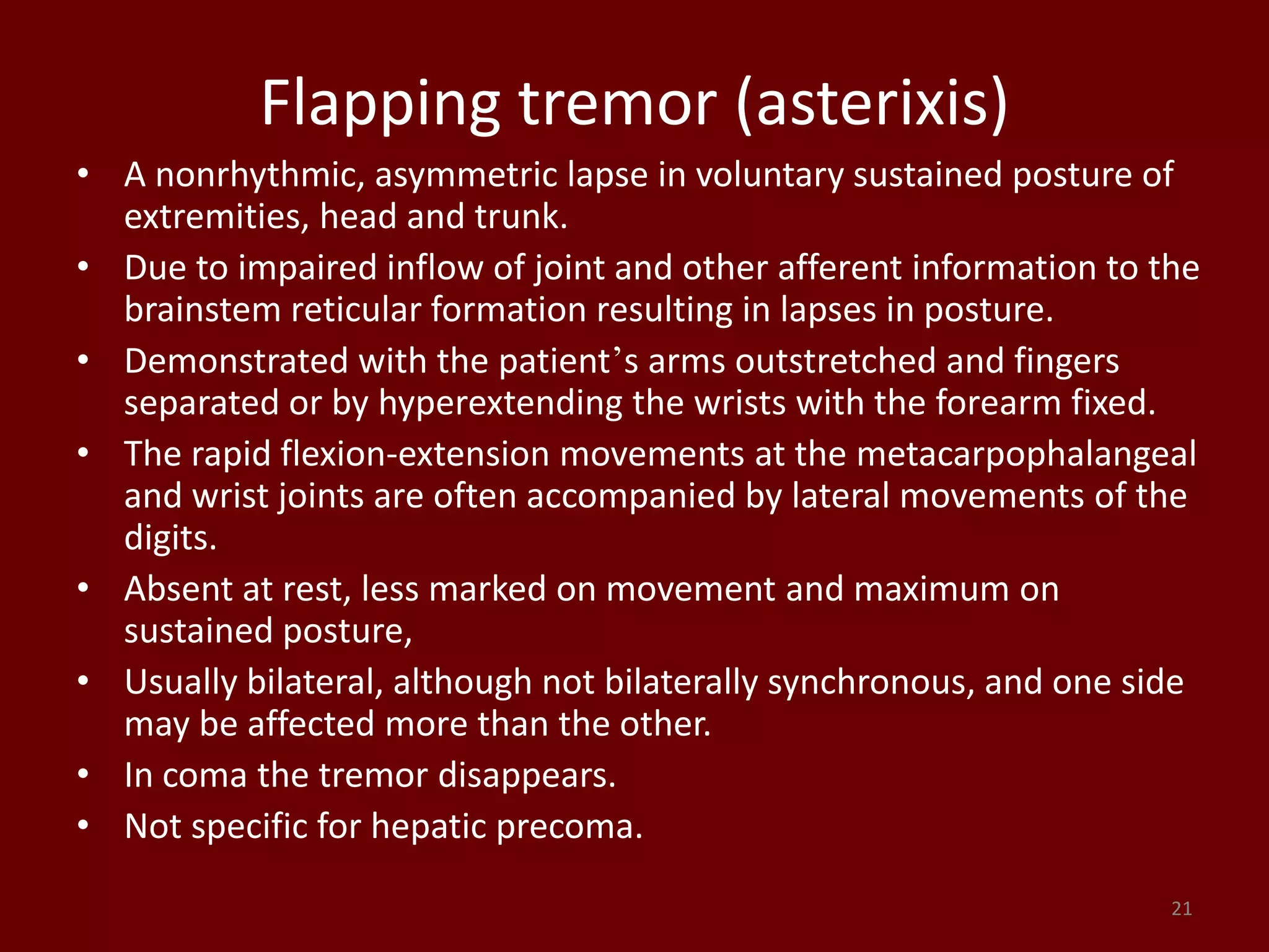 Flapping tremor (asterixis)
• A nonrhythmic, asymmetric lapse in voluntary sustained posture of
extremities, head and trunk.
• Due to impaired inflow of joint and other afferent information to the
brainstem reticular formation resulting in lapses in posture.
• Demonstrated with the patient’s arms outstretched and fingers
separated or by hyperextending the wrists with the forearm fixed.
• The rapid flexion-extension movements at the metacarpophalangeal
and wrist joints are often accompanied by lateral movements of the
digits.
• Absent at rest, less marked on movement and maximum on
sustained posture,
• Usually bilateral, although not bilaterally synchronous, and one side
may be affected more than the other.
• In coma the tremor disappears.
• Not specific for hepatic precoma.
21
 