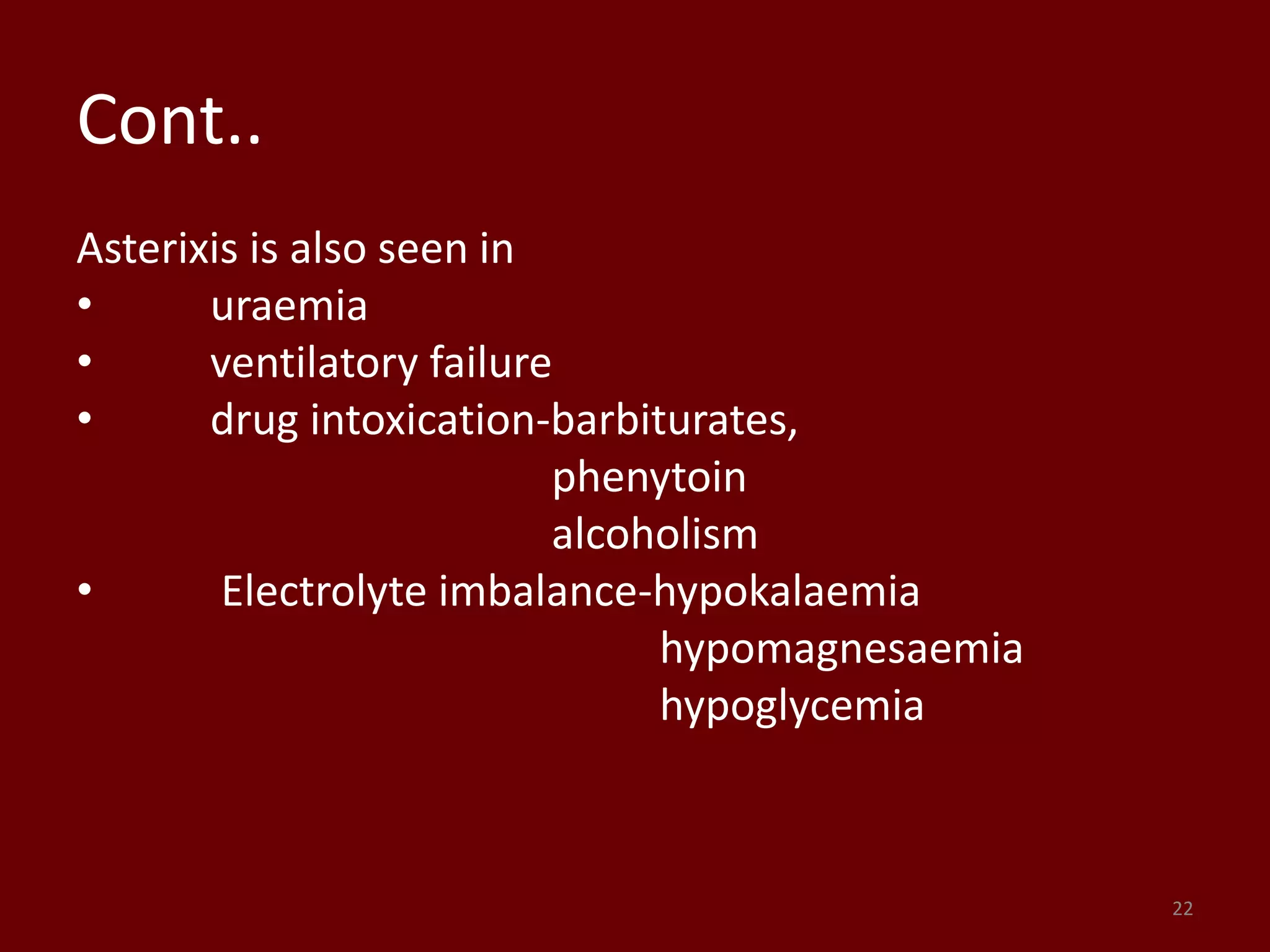 Cont..
Asterixis is also seen in
• uraemia
• ventilatory failure
• drug intoxication-barbiturates,
phenytoin
alcoholism
• Electrolyte imbalance-hypokalaemia
hypomagnesaemia
hypoglycemia
22
 