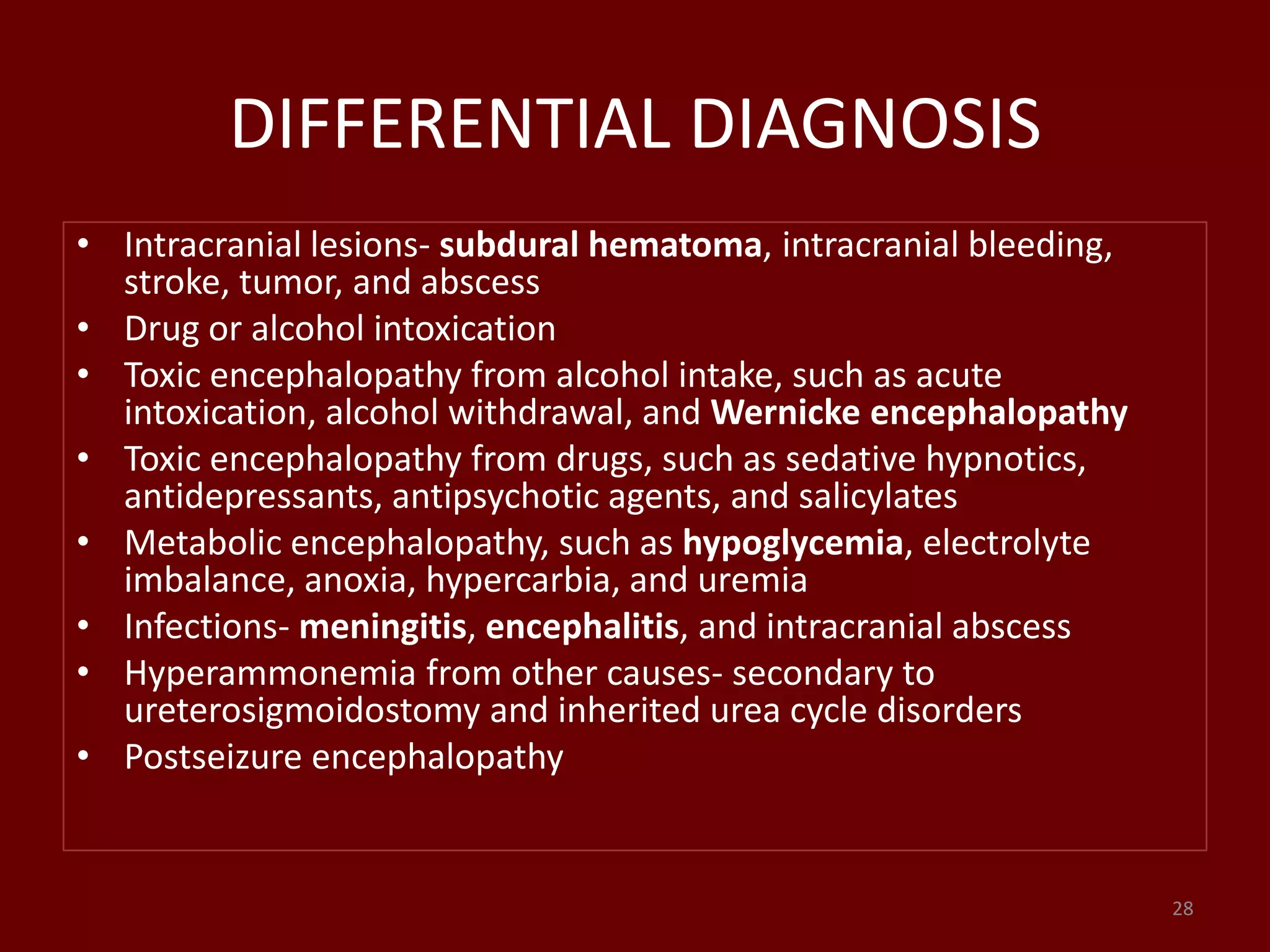 DIFFERENTIAL DIAGNOSIS
• Intracranial lesions- subdural hematoma, intracranial bleeding,
stroke, tumor, and abscess
• Drug or alcohol intoxication
• Toxic encephalopathy from alcohol intake, such as acute
intoxication, alcohol withdrawal, and Wernicke encephalopathy
• Toxic encephalopathy from drugs, such as sedative hypnotics,
antidepressants, antipsychotic agents, and salicylates
• Metabolic encephalopathy, such as hypoglycemia, electrolyte
imbalance, anoxia, hypercarbia, and uremia
• Infections- meningitis, encephalitis, and intracranial abscess
• Hyperammonemia from other causes- secondary to
ureterosigmoidostomy and inherited urea cycle disorders
• Postseizure encephalopathy
28
 