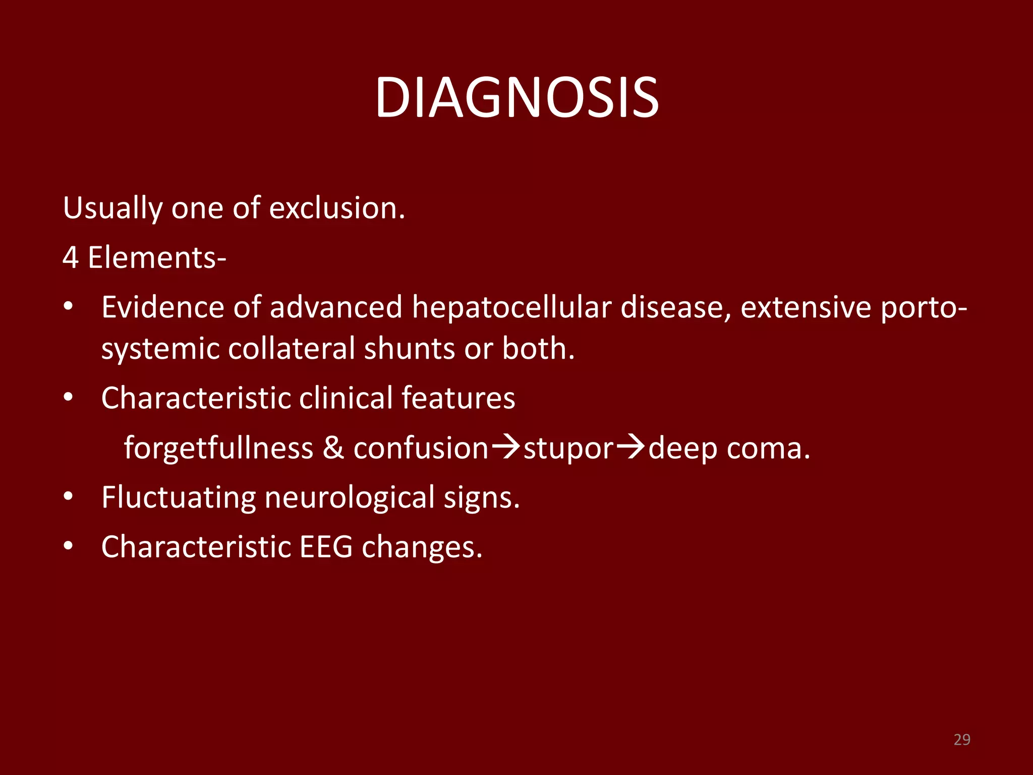 DIAGNOSIS
Usually one of exclusion.
4 Elements-
• Evidence of advanced hepatocellular disease, extensive porto-
systemic collateral shunts or both.
• Characteristic clinical features
forgetfullness & confusionstupordeep coma.
• Fluctuating neurological signs.
• Characteristic EEG changes.
29
 