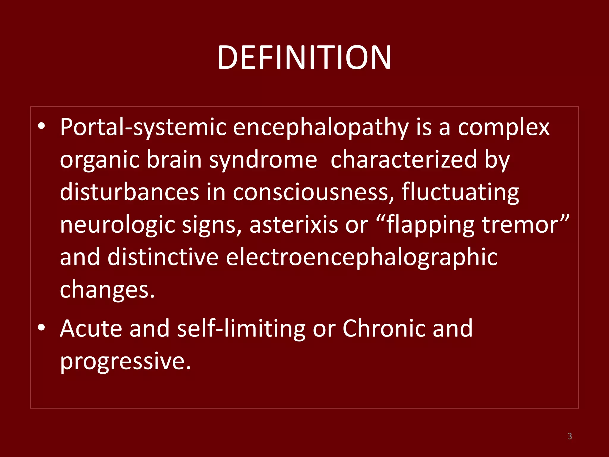 DEFINITION
• Portal-systemic encephalopathy is a complex
organic brain syndrome characterized by
disturbances in consciousness, fluctuating
neurologic signs, asterixis or “flapping tremor”
and distinctive electroencephalographic
changes.
• Acute and self-limiting or Chronic and
progressive.
3
 