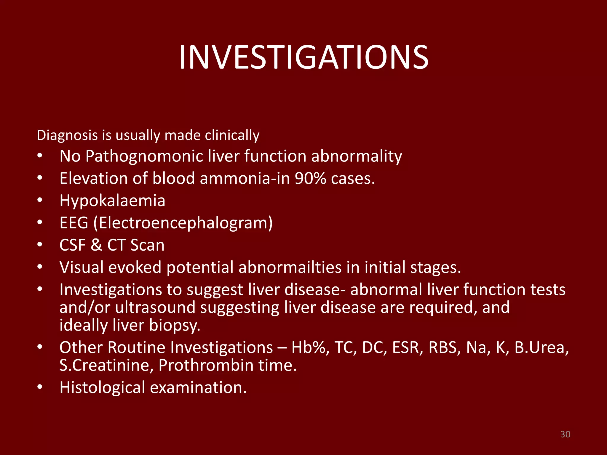INVESTIGATIONS
Diagnosis is usually made clinically
• No Pathognomonic liver function abnormality
• Elevation of blood ammonia-in 90% cases.
• Hypokalaemia
• EEG (Electroencephalogram)
• CSF & CT Scan
• Visual evoked potential abnormailties in initial stages.
• Investigations to suggest liver disease- abnormal liver function tests
and/or ultrasound suggesting liver disease are required, and
ideally liver biopsy.
• Other Routine Investigations – Hb%, TC, DC, ESR, RBS, Na, K, B.Urea,
S.Creatinine, Prothrombin time.
• Histological examination.
30
 