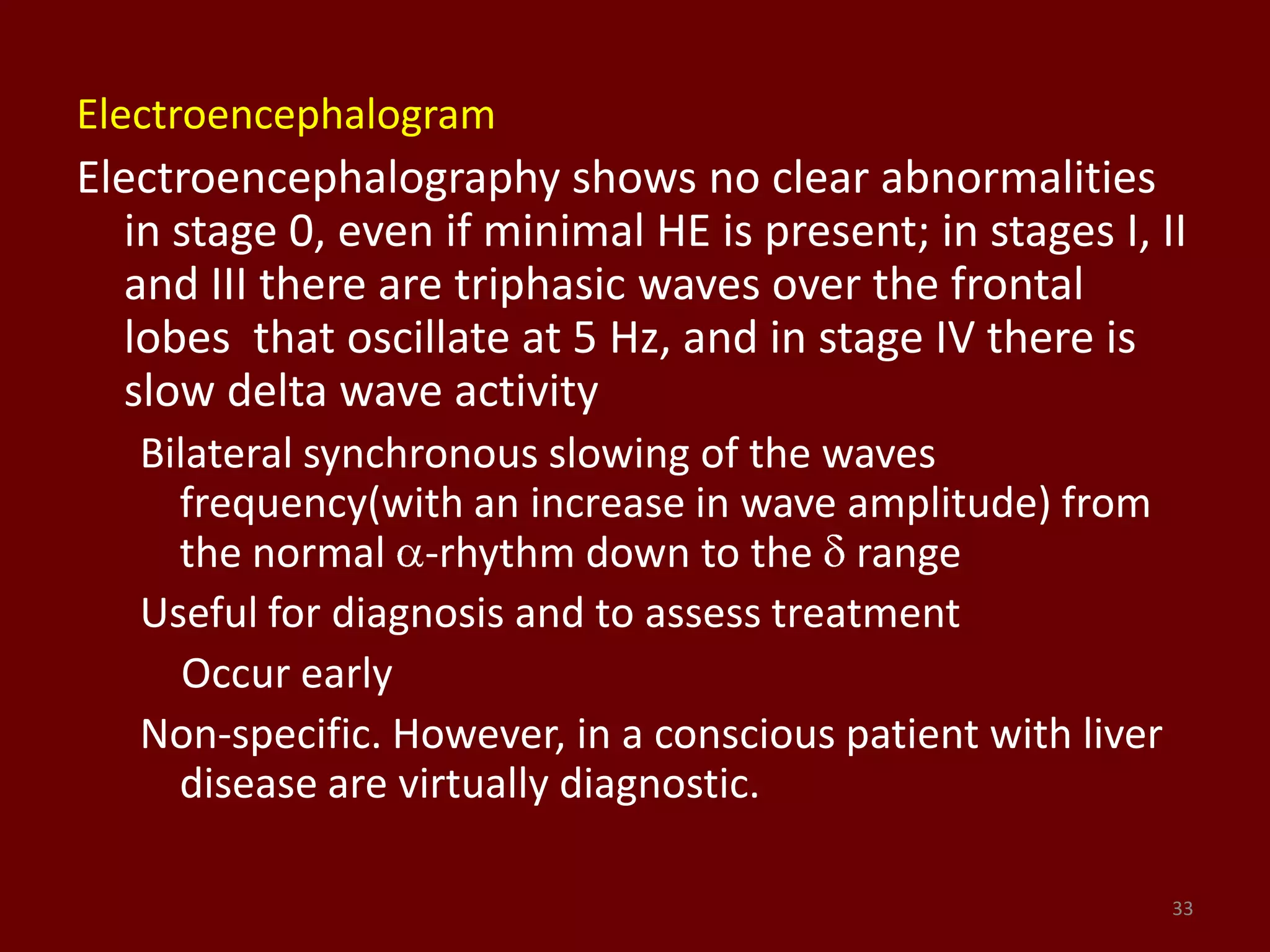 Electroencephalogram
Electroencephalography shows no clear abnormalities
in stage 0, even if minimal HE is present; in stages I, II
and III there are triphasic waves over the frontal
lobes that oscillate at 5 Hz, and in stage IV there is
slow delta wave activity
Bilateral synchronous slowing of the waves
frequency(with an increase in wave amplitude) from
the normal -rhythm down to the range
Useful for diagnosis and to assess treatment
Occur early
Non-specific. However, in a conscious patient with liver
disease are virtually diagnostic.
33
 